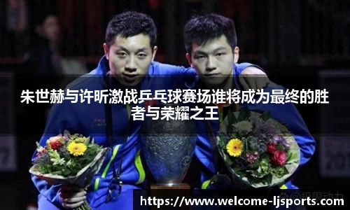 朱世赫与许昕激战乒乓球赛场谁将成为最终的胜者与荣耀之王
